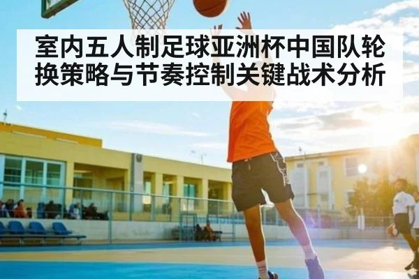 室内五人制足球亚洲杯中国队轮换策略与节奏控制关键战术分析