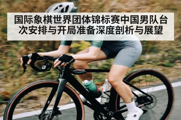 国际象棋世界团体锦标赛中国男队台次安排与开局准备深度剖析与展望