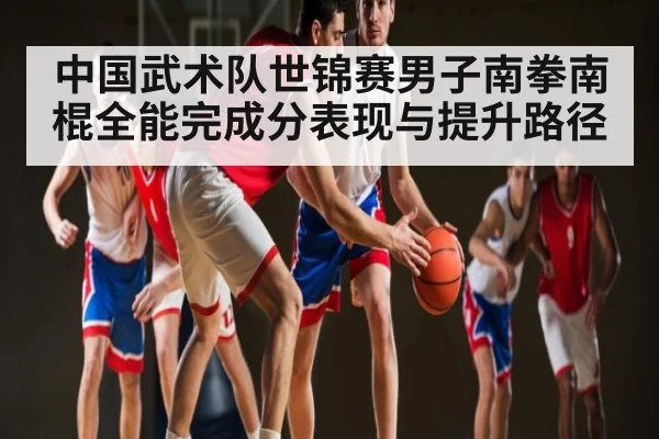 中国武术队世锦赛男子南拳南棍全能完成分表现与提升路径 - kaiyun.com